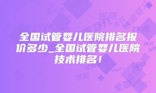 全国试管婴儿医院排名报价多少_全国试管婴儿医院技术排名！