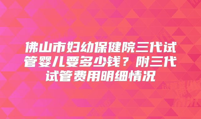 佛山市妇幼保健院三代试管婴儿要多少钱？附三代试管费用明细情况