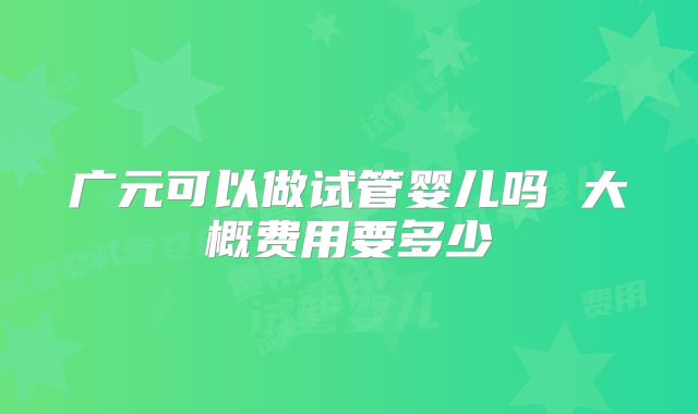 广元可以做试管婴儿吗 大概费用要多少