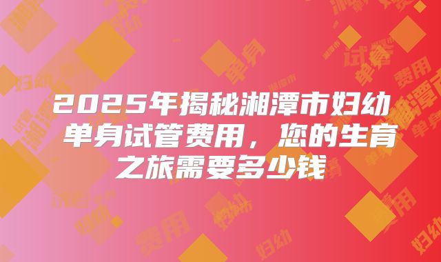 2025年揭秘湘潭市妇幼 单身试管费用,您的生育之旅需要多少钱