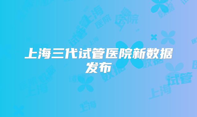 上海三代试管医院新数据发布