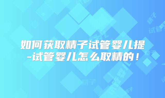 如何获取精子试管婴儿提-试管婴儿怎么取精的！