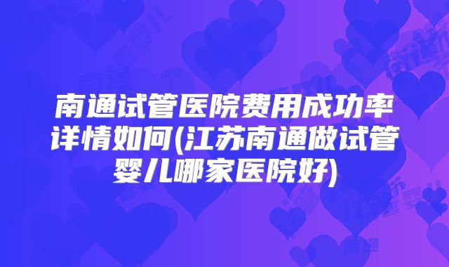 南通试管医院费用成功率详情如何(江苏南通做试管婴儿哪家医院好)