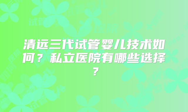 清远三代试管婴儿技术如何?私立医院有哪些选择?