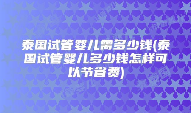 泰国试管婴儿需多少钱(泰国试管婴儿多少钱怎样可以节省费)