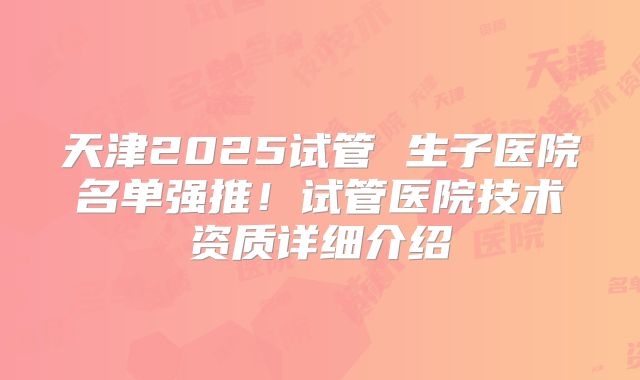 天津2025试管 生子医院名单强推！试管医院技术资质详细介绍