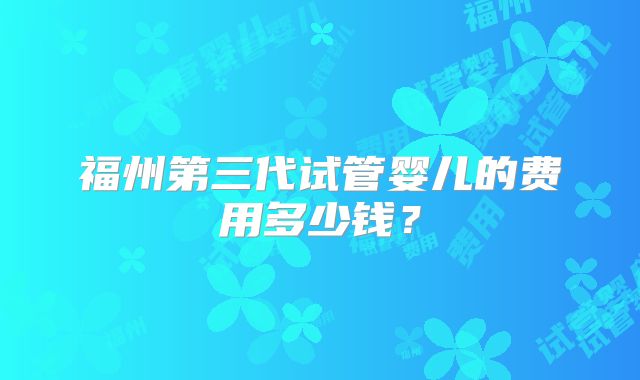 福州第三代试管婴儿的费用多少钱？