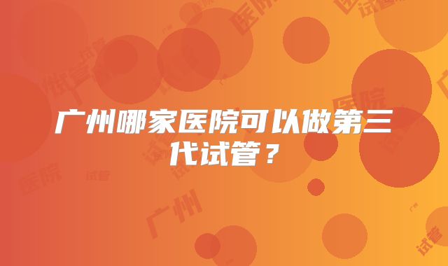 广州哪家医院可以做第三代试管？