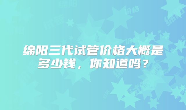 绵阳三代试管价格大概是多少钱，你知道吗？