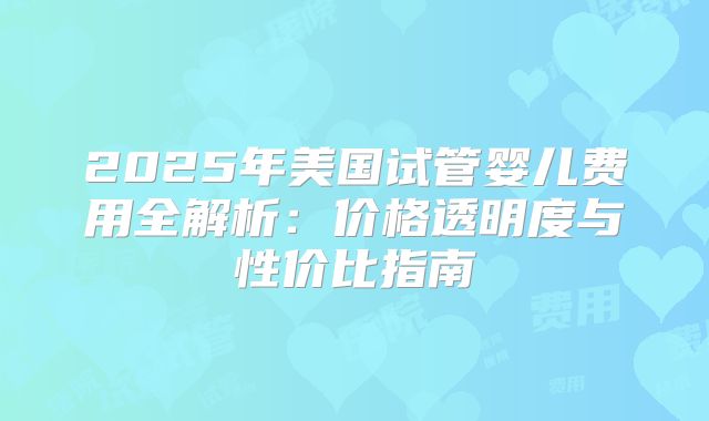 2025年美国试管婴儿费用全解析：价格透明度与性价比指南
