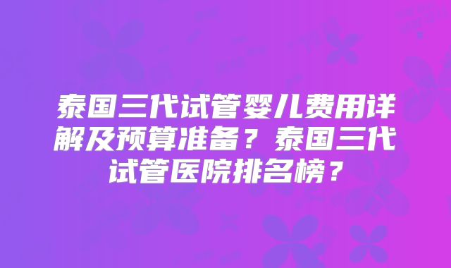 泰国三代试管婴儿费用详解及预算准备?泰国三代试管医院排名榜?