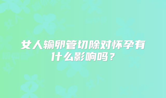 女人输卵管切除对怀孕有什么影响吗？