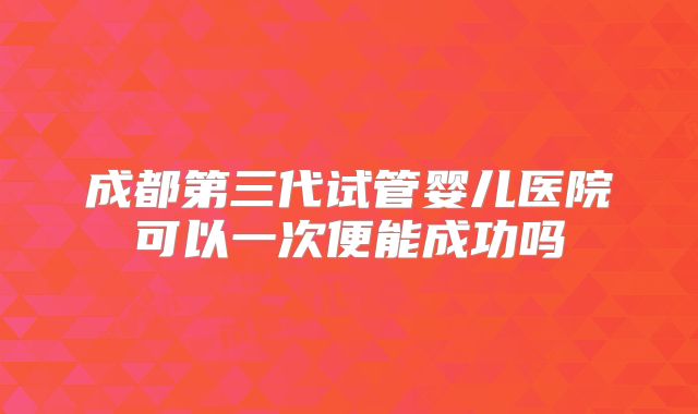 成都第三代试管婴儿医院可以一次便能成功吗