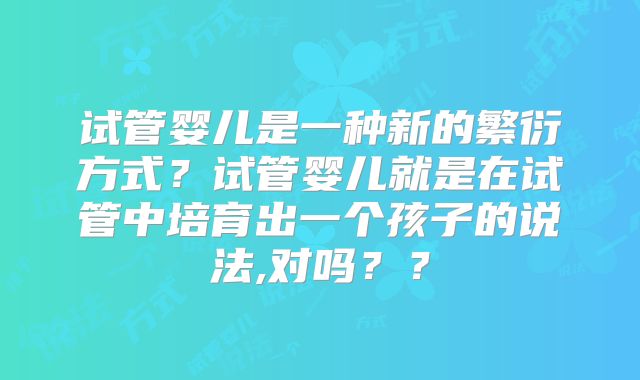 试管婴儿是一种新的繁衍方式？试管婴儿就是在试管中培育出一个孩子的说法,对吗？？