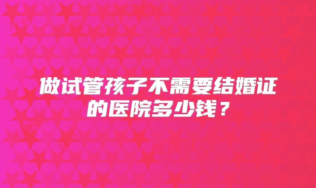 做试管孩子不需要结婚证的医院多少钱？