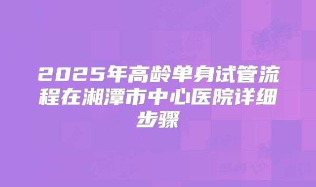 2025年高龄单身试管流程在湘潭市中心医院详细步骤