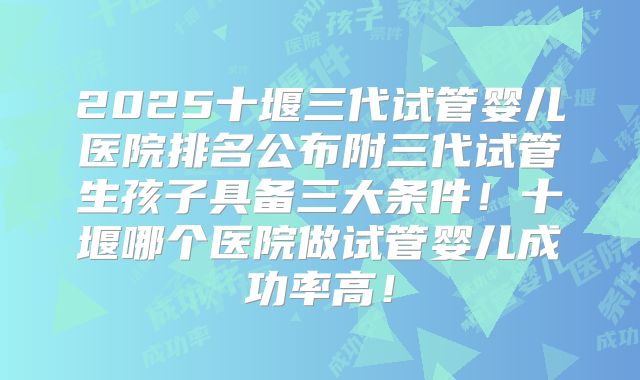 2025十堰三代试管婴儿医院排名公布附三代试管生孩子具备三大条件！十堰哪个医院做试管婴儿成功率高！