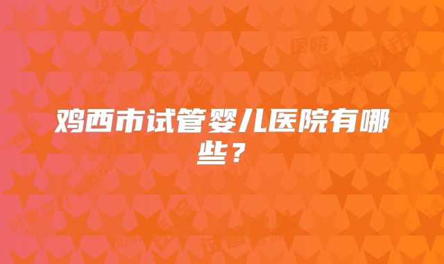 鸡西市试管婴儿医院有哪些？