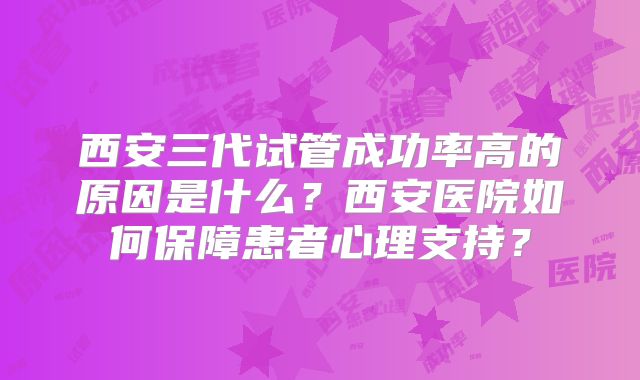 西安三代试管成功率高的原因是什么？西安医院如何保障患者心理支持？