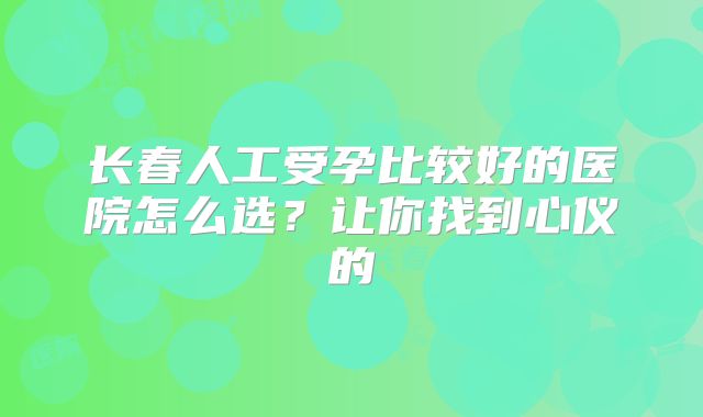 长春人工受孕比较好的医院怎么选?让你找到心仪的