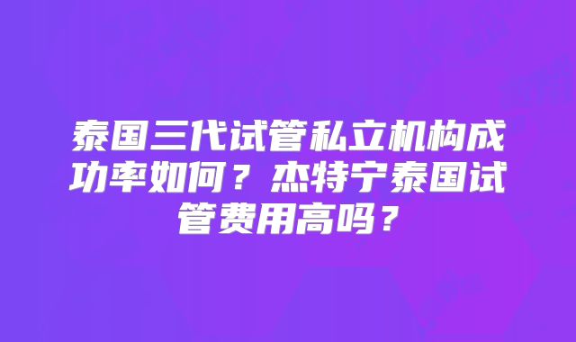 泰国三代试管私立机构成功率如何？杰特宁泰国试管费用高吗？