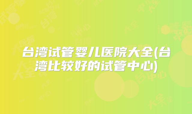 台湾试管婴儿医院大全(台湾比较好的试管中心)