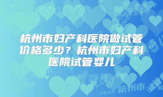 杭州市妇产科医院做试管价格多少?杭州市妇产科医院试管婴儿