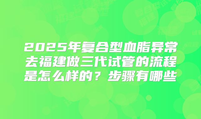 2025年复合型血脂异常去福建做三代试管的流程是怎么样的?步骤有哪些