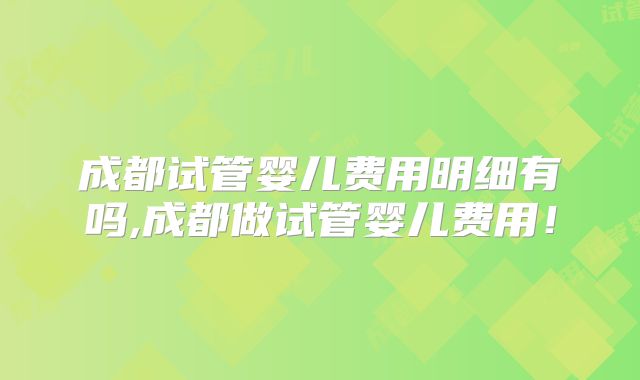 成都试管婴儿费用明细有吗,成都做试管婴儿费用!