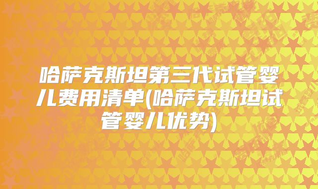 哈萨克斯坦第三代试管婴儿费用清单(哈萨克斯坦试管婴儿优势)