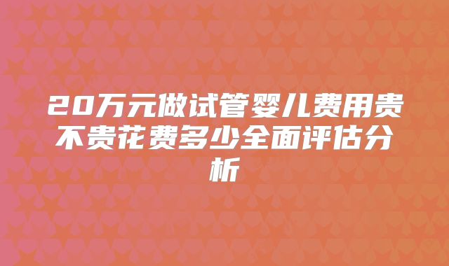 20万元做试管婴儿费用贵不贵花费多少全面评估分析