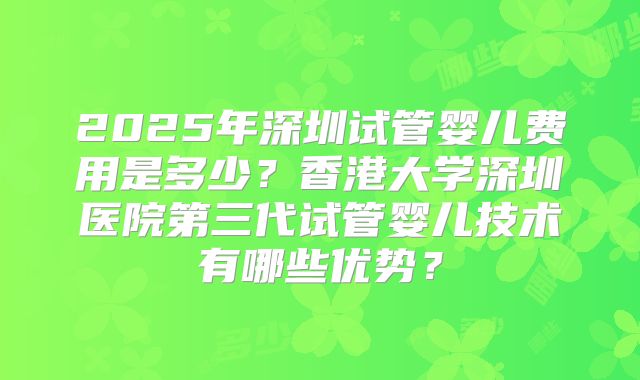 2025年深圳试管婴儿费用是多少？香港大学深圳医院第三代试管婴儿技术有哪些优势？