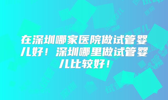 在深圳哪家医院做试管婴儿好!深圳哪里做试管婴儿比较好!
