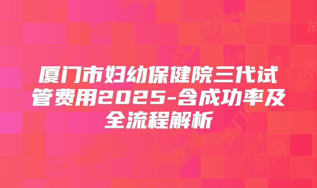 厦门市妇幼保健院三代试管费用2025-含成功率及全流程解析