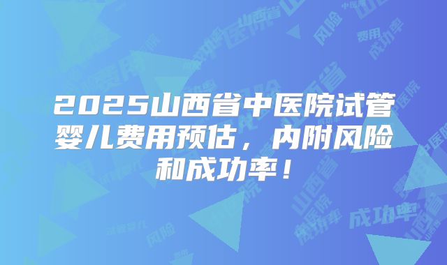 2025山西省中医院试管婴儿费用预估，内附风险和成功率！