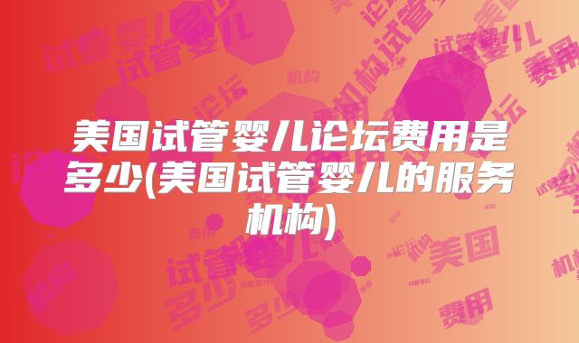 美国试管婴儿论坛费用是多少(美国试管婴儿的服务机构)