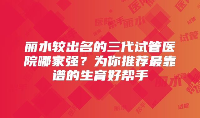 丽水较出名的三代试管医院哪家强？为你推荐最靠谱的生育好帮手