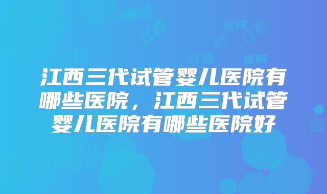 江西三代试管婴儿医院有哪些医院，江西三代试管婴儿医院有哪些医院好