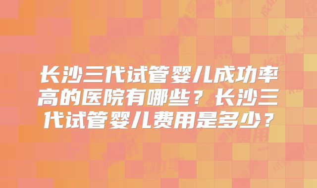 长沙三代试管婴儿成功率高的医院有哪些?长沙三代试管婴儿费用是多少?