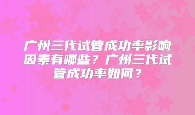 广州三代试管成功率影响因素有哪些？广州三代试管成功率如何？