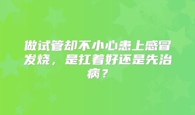 做试管却不小心患上感冒发烧，是扛着好还是先治病？