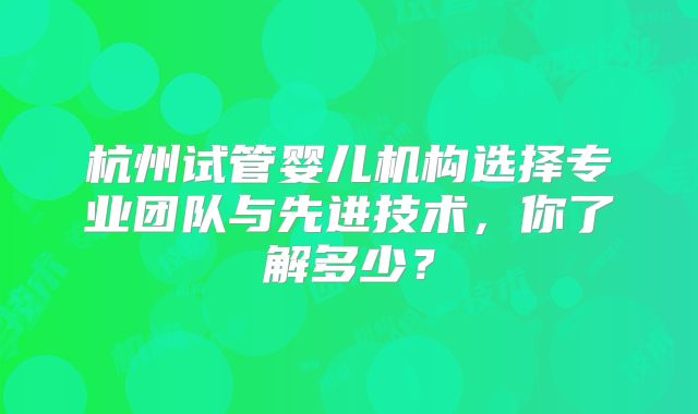 杭州试管婴儿机构选择专业团队与先进技术，你了解多少？