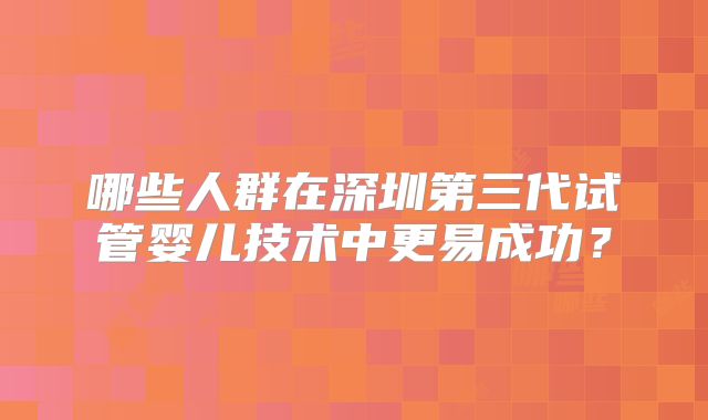 哪些人群在深圳第三代试管婴儿技术中更易成功？