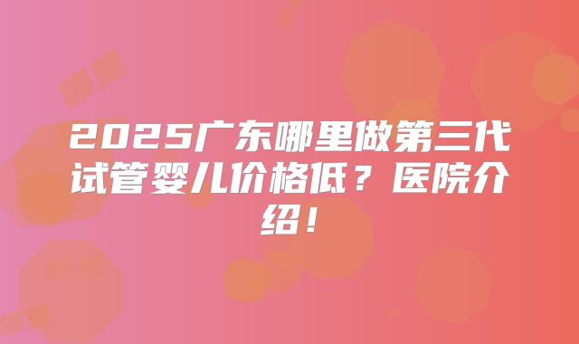 2025广东哪里做第三代试管婴儿价格低？医院介绍！