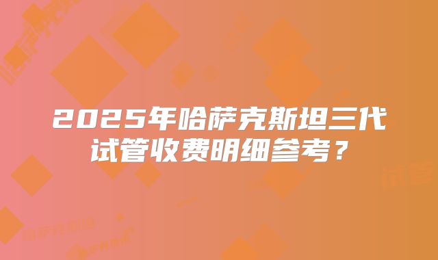 2025年哈萨克斯坦三代试管收费明细参考？