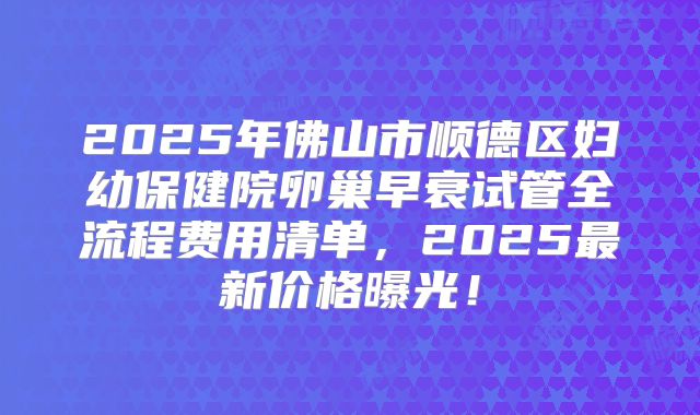 2025年佛山市顺德区妇幼保健院卵巢早衰试管全流程费用清单，2025最新价格曝光！