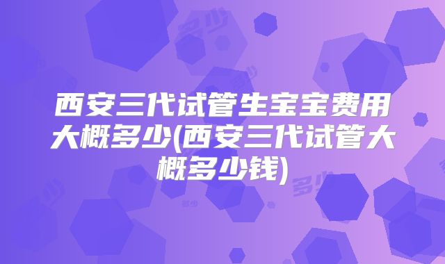 西安三代试管生宝宝费用大概多少(西安三代试管大概多少钱)