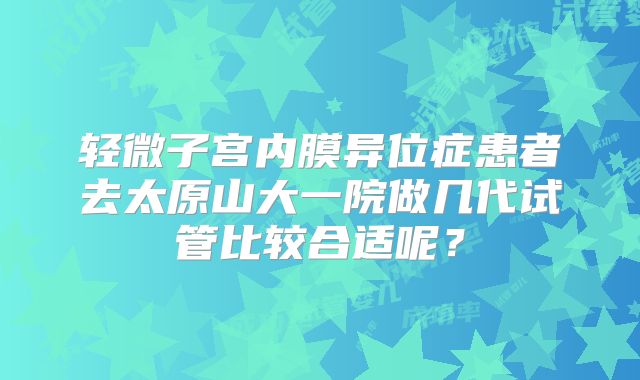 轻微子宫内膜异位症患者去太原山大一院做几代试管比较合适呢？