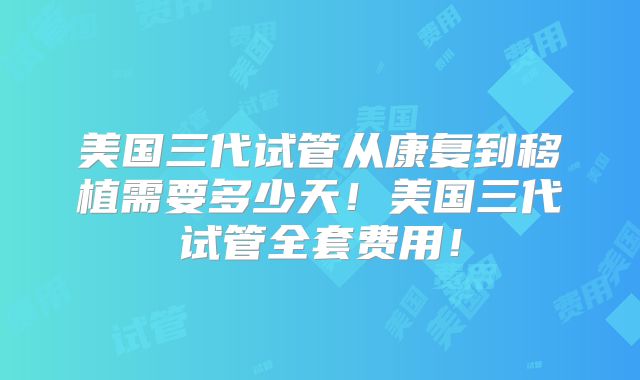 美国三代试管从康复到移植需要多少天！美国三代试管全套费用！