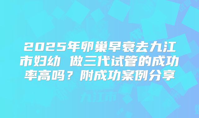 2025年卵巢早衰去九江市妇幼 做三代试管的成功率高吗?附成功案例分享